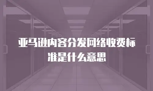 亚马逊内容分发网络收费标准是什么意思