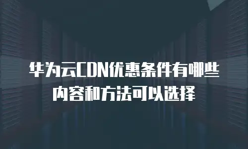 华为云CDN优惠条件有哪些内容和方法可以选择
