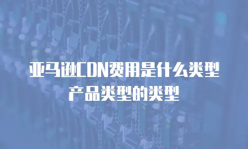 亚马逊CDN费用是什么类型产品类型的类型