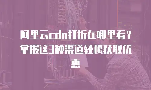 阿里云cdn打折在哪里看？掌握这3种渠道轻松获取优惠