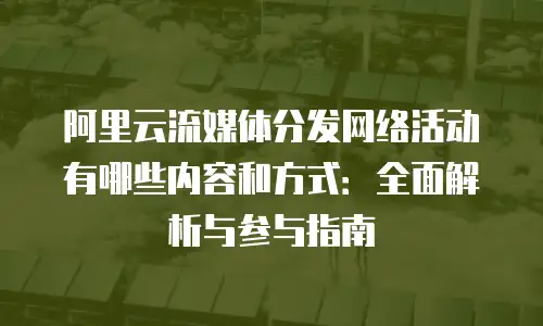 阿里云流媒体分发网络活动有哪些内容和方式：全面解析与参与指南