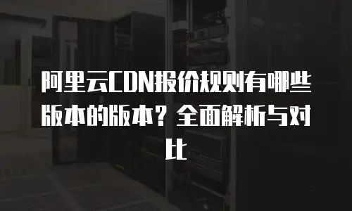 阿里云CDN报价规则有哪些版本的版本？全面解析与对比