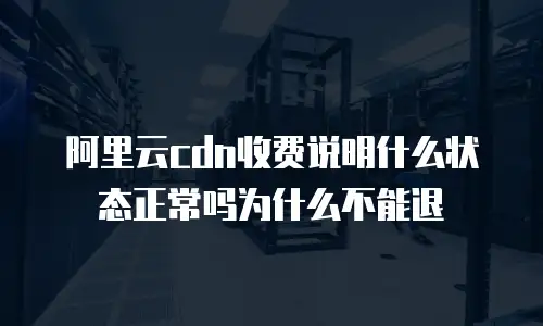 阿里云cdn收费说明什么状态正常吗为什么不能退