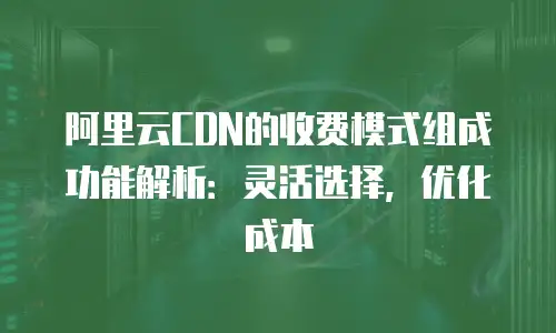 阿里云CDN的收费模式组成功能解析：灵活选择，优化成本