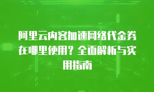 阿里云内容加速网络代金券在哪里使用？全面解析与实用指南