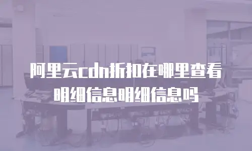 阿里云cdn折扣在哪里查看明细信息明细信息吗