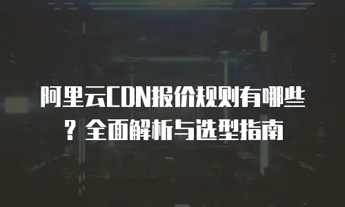 阿里云CDN报价规则有哪些？全面解析与选型指南