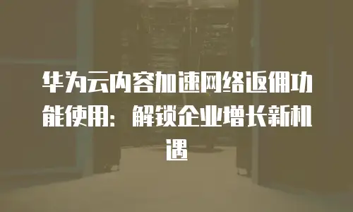 华为云内容加速网络返佣功能使用：解锁企业增长新机遇