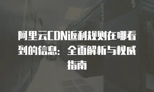 阿里云CDN返利规则在哪看到的信息：全面解析与权威指南