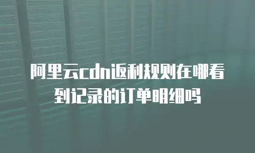 阿里云cdn返利规则在哪看到记录的订单明细吗