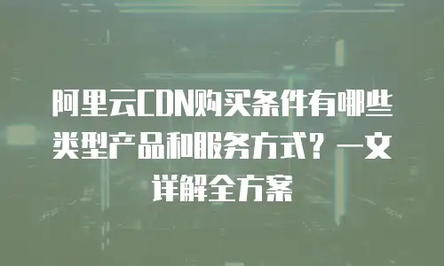 阿里云CDN购买条件有哪些类型产品和服务方式？一文详解全方案