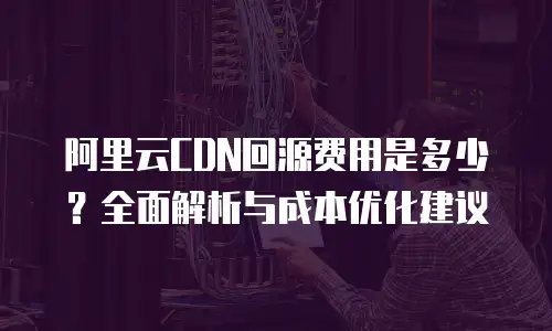 阿里云CDN回源费用是多少？全面解析与成本优化建议