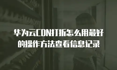 华为云CDN打折怎么用最好的操作方法查看信息记录
