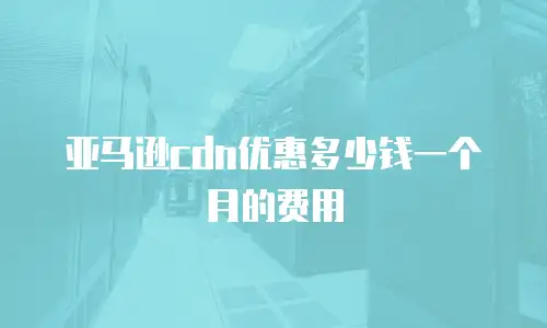 亚马逊cdn优惠多少钱一个月的费用