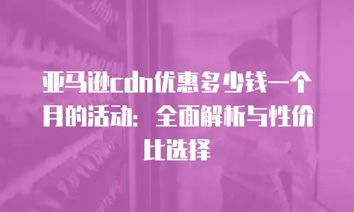 亚马逊cdn优惠多少钱一个月的活动：全面解析与性价比选择