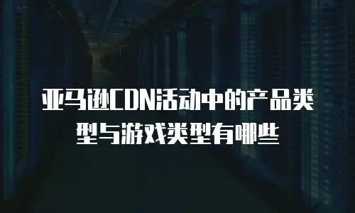 亚马逊CDN活动中的产品类型与游戏类型有哪些