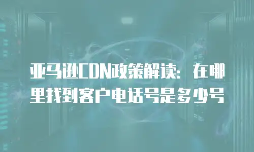 亚马逊CDN政策解读：在哪里找到客户电话号是多少号