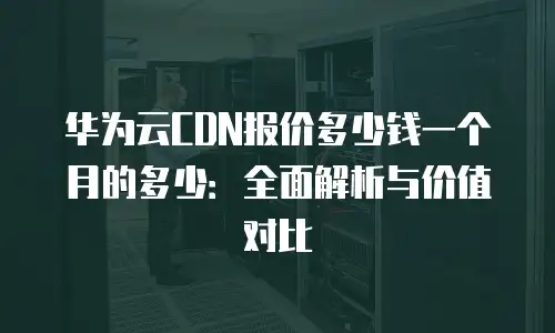 华为云CDN报价多少钱一个月的多少：全面解析与价值对比