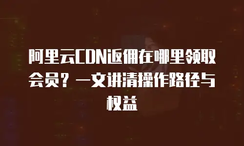 阿里云CDN返佣在哪里领取会员？一文讲清操作路径与权益