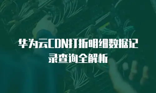 华为云CDN打折明细数据记录查询全解析