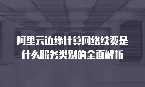 阿里云边缘计算网络续费是什么服务类别的全面解析