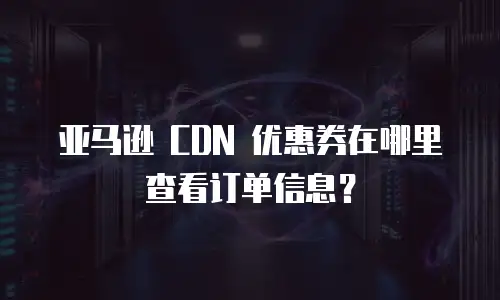 亚马逊 CDN 优惠券在哪里查看订单信息？