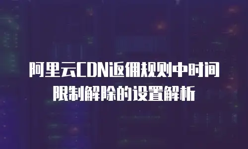 阿里云CDN返佣规则中时间限制解除的设置解析