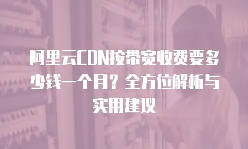 阿里云CDN按带宽收费要多少钱一个月？全方位解析与实用建议