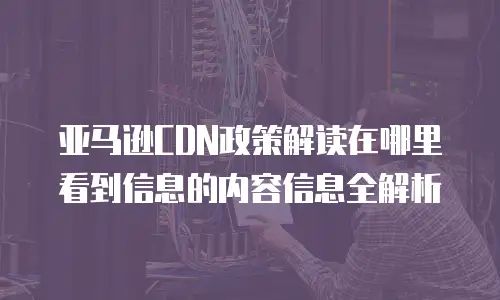 亚马逊CDN政策解读在哪里看到信息的内容信息全解析