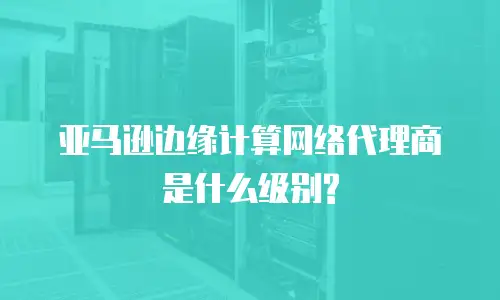 亚马逊边缘计算网络代理商是什么级别?