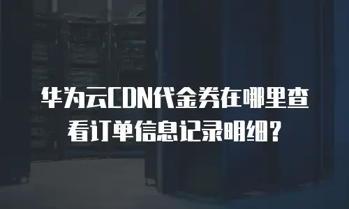 华为云CDN代金券在哪里查看订单信息记录明细？