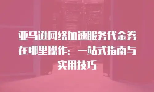 亚马逊网络加速服务代金券在哪里操作：一站式指南与实用技巧