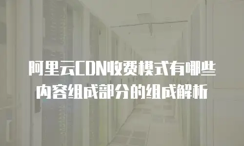 阿里云CDN收费模式有哪些内容组成部分的组成解析