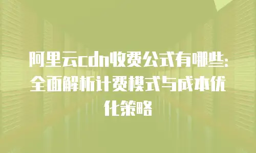 阿里云cdn收费公式有哪些：全面解析计费模式与成本优化策略