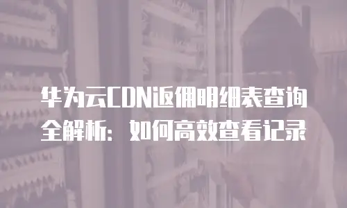 华为云CDN返佣明细表查询全解析：如何高效查看记录