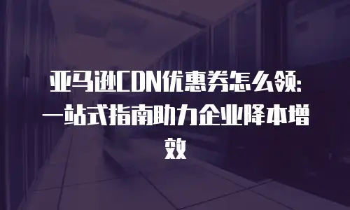 亚马逊CDN优惠券怎么领：一站式指南助力企业降本增效
