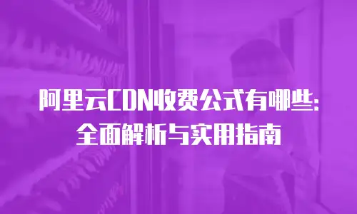 阿里云CDN收费公式有哪些：全面解析与实用指南