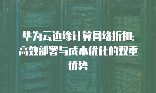 华为云边缘计算网络折扣：高效部署与成本优化的双重优势