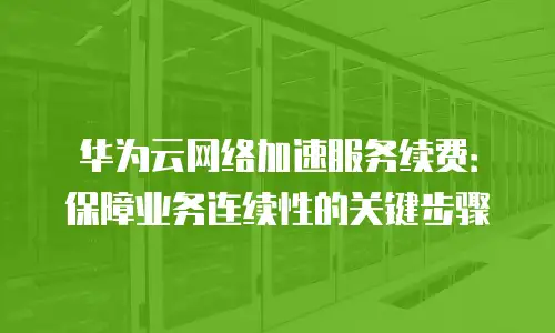 华为云网络加速服务续费：保障业务连续性的关键步骤
