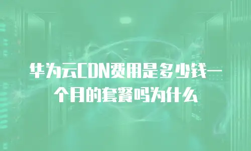 华为云CDN费用是多少钱一个月的套餐吗为什么