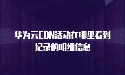 华为云CDN活动在哪里看到记录的明细信息