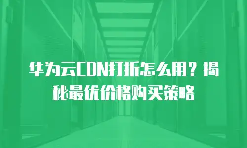 华为云CDN打折怎么用？揭秘最优价格购买策略
