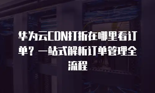 华为云CDN打折在哪里看订单？一站式解析订单管理全流程