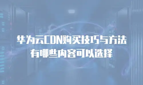 华为云CDN购买技巧与方法有哪些内容可以选择