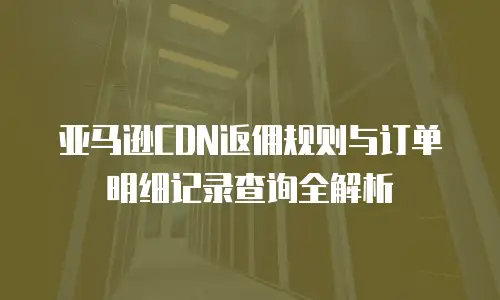 亚马逊CDN返佣规则与订单明细记录查询全解析