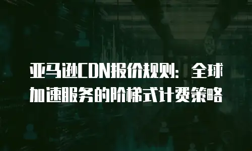 亚马逊CDN报价规则：全球加速服务的阶梯式计费策略