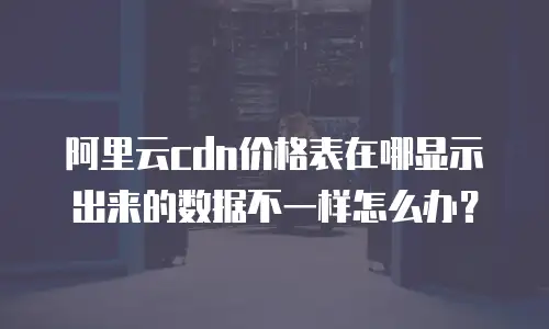 阿里云cdn价格表在哪显示出来的数据不一样怎么办？