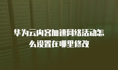 华为云内容加速网络活动怎么设置在哪里修改