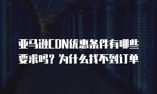 亚马逊CDN优惠条件有哪些要求吗？为什么找不到订单