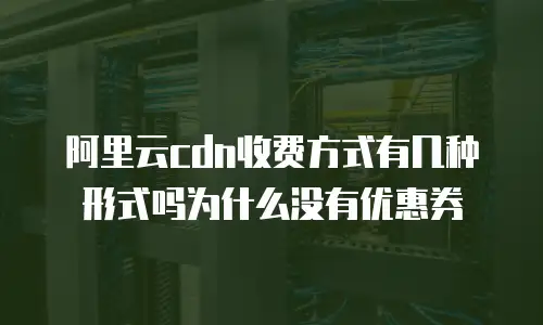 阿里云cdn收费方式有几种形式吗为什么没有优惠券